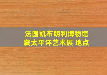 法国凯布朗利博物馆藏太平洋艺术展 地点